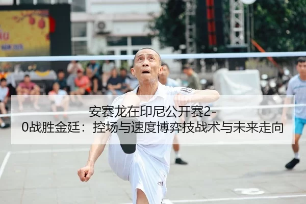 安赛龙在印尼公开赛2-0战胜金廷：控场与速度博弈技战术与未来走向