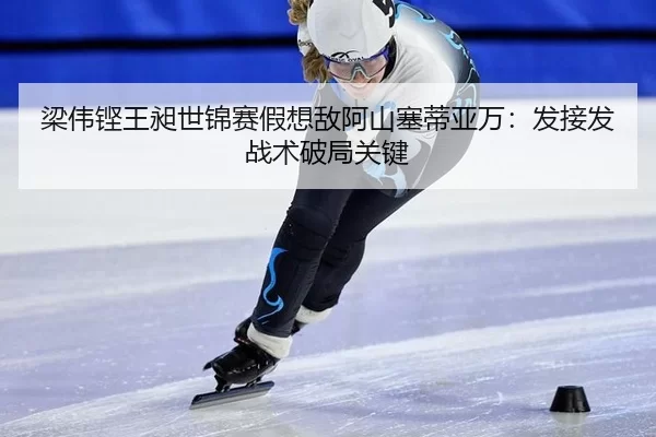 梁伟铿王昶世锦赛假想敌阿山塞蒂亚万：发接发战术破局关键